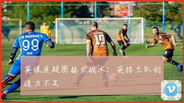 英媒质疑图赫尔战术:英格兰队创造力不足
