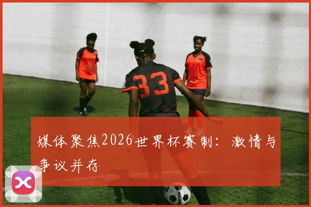 媒体聚焦2026世界杯赛制:激情与争议并存