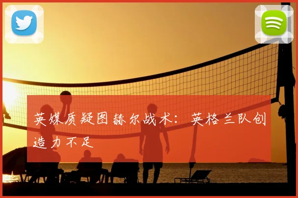 英媒质疑图赫尔战术:英格兰队创造力不足