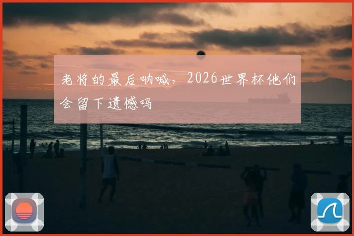 老将的最后呐喊,2026世界杯他们会留下遗憾吗
