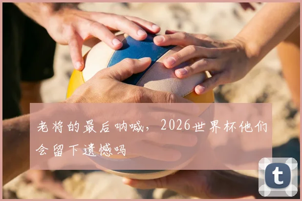 老将的最后呐喊，2026世界杯他们会留下遗憾吗