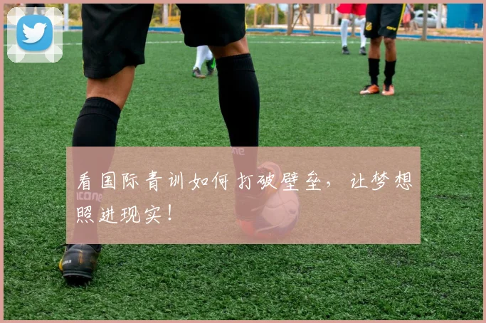 看国际青训如何打破壁垒,让梦想照进现实!