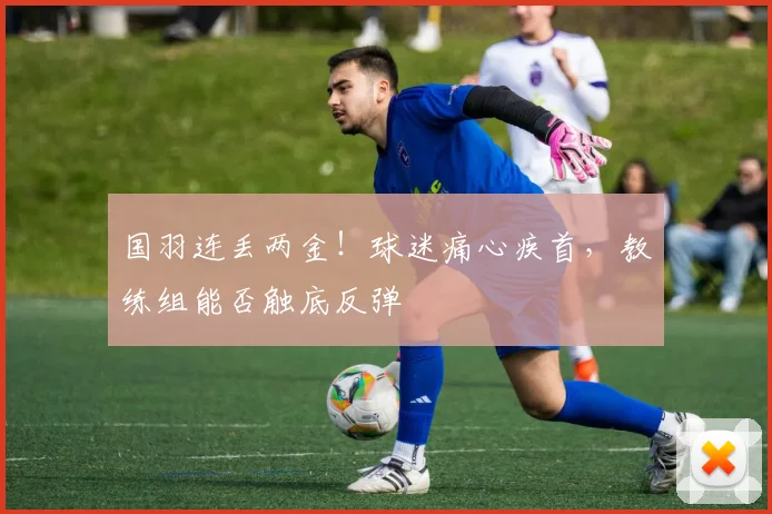 国羽连丢两金!球迷痛心疾首,教练组能否触底反弹