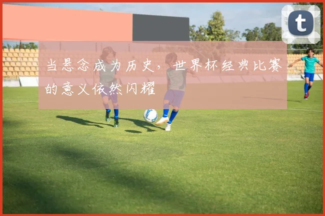 当悬念成为历史,世界杯经典比赛的意义依然闪耀