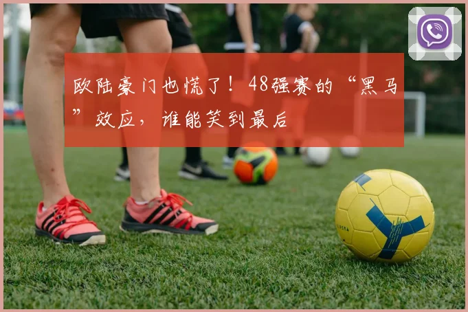 欧陆豪门也慌了!48强赛的“黑马”效应,谁能笑到最后
