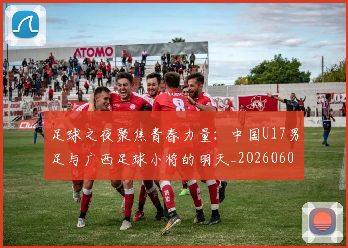 足球之夜聚焦青春力量：中国U17男足与广西足球小将的明天_20260609191102