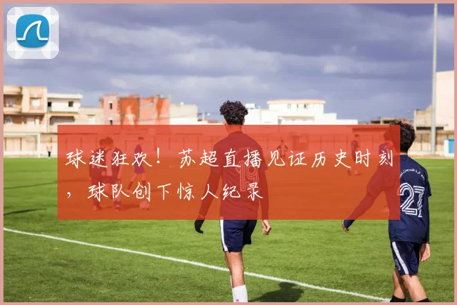 球迷狂欢！苏超直播见证历史时刻，球队创下惊人纪录