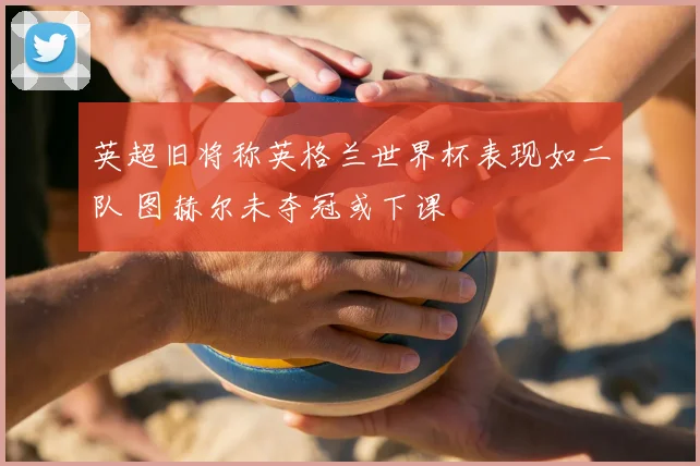 英超旧将称英格兰世界杯表现如二队 图赫尔未夺冠或下课