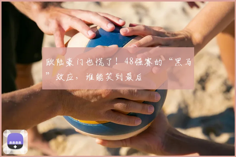 欧陆豪门也慌了!48强赛的“黑马”效应,谁能笑到最后