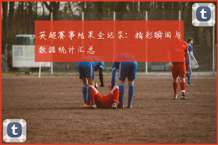 英超赛事结果全记录：精彩瞬间与数据统计汇总