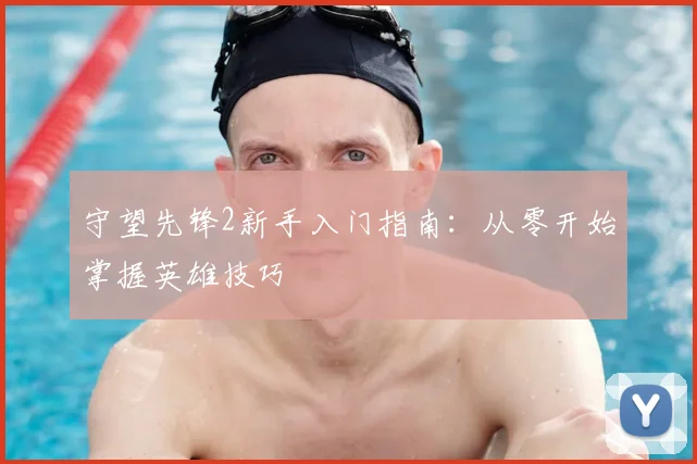 守望先锋2新手入门指南：从零开始掌握英雄技巧