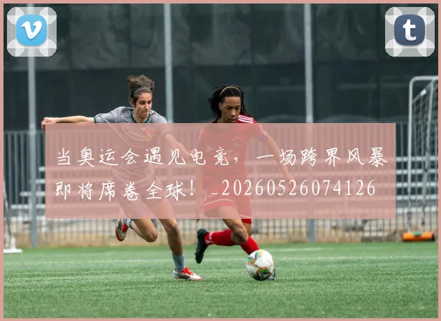 当奥运会遇见电竞,一场跨界风暴即将席卷全球!_20260526074126