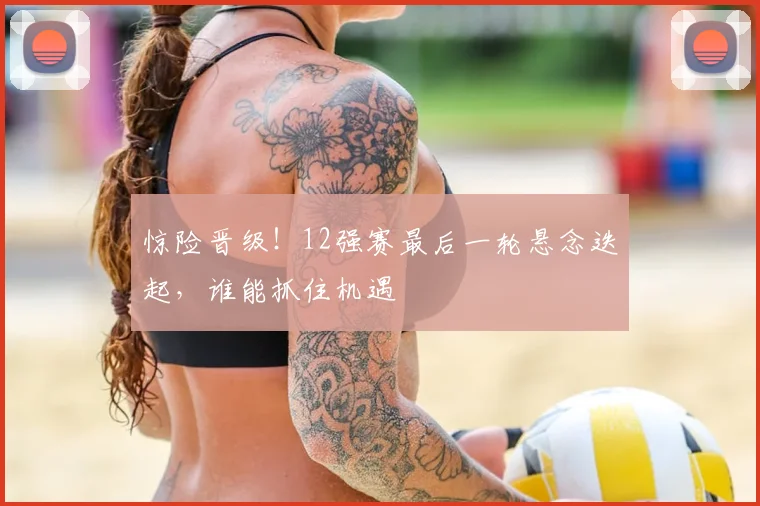 惊险晋级!12强赛最后一轮悬念迭起,谁能抓住机遇