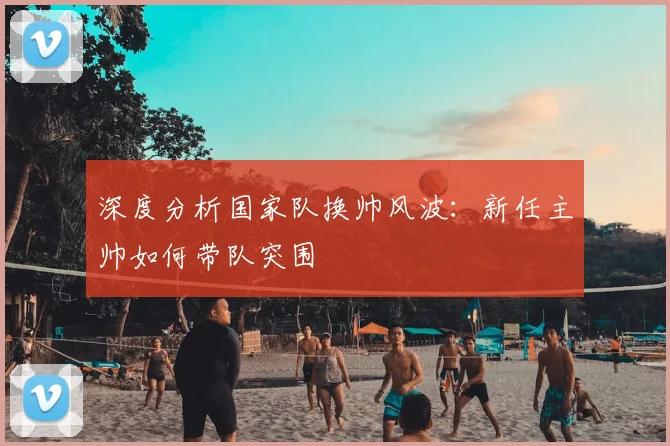 深度分析国家队换帅风波：新任主帅如何带队突围