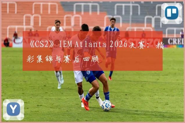 《CS2》IEM Atlanta 2026决赛:精彩集锦与赛后回顾
