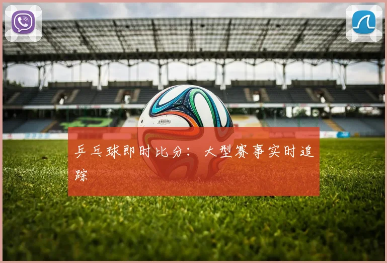 乒乓球即时比分:大型赛事实时追踪