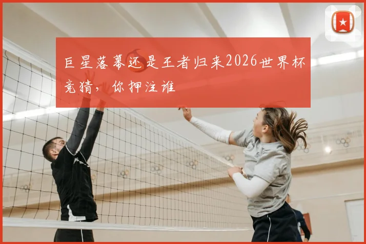 巨星落幕还是王者归来2026世界杯竞猜,你押注谁