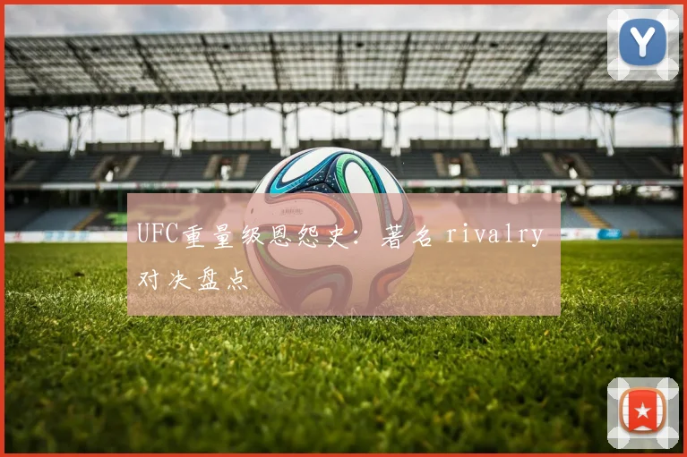 UFC重量级恩怨史:著名 rivalry 对决盘点