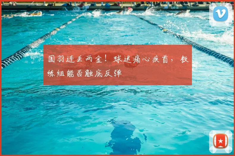 国羽连丢两金！球迷痛心疾首，教练组能否触底反弹