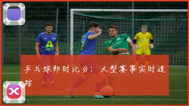 乒乓球即时比分:大型赛事实时追踪
