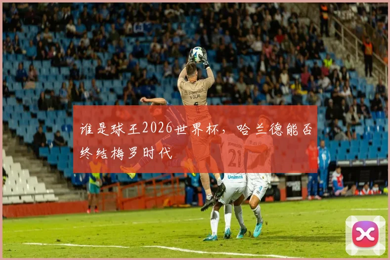 谁是球王2026世界杯,哈兰德能否终结梅罗时代