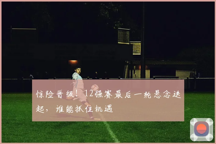 惊险晋级！12强赛最后一轮悬念迭起，谁能抓住机遇