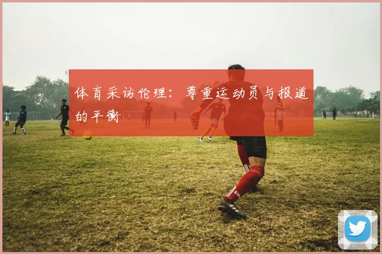 体育采访伦理：尊重运动员与报道的平衡