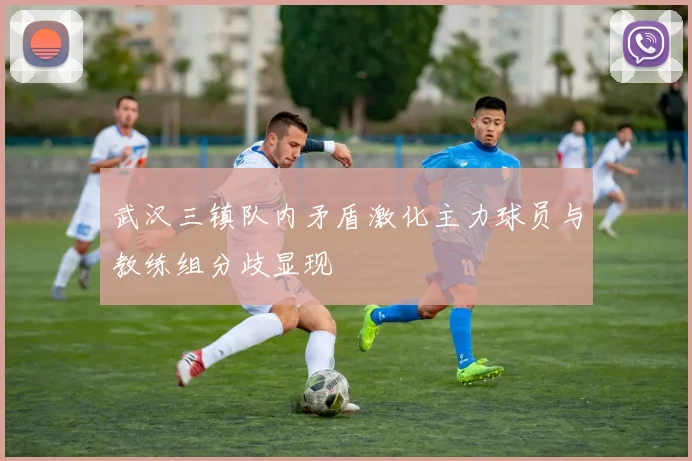 武汉三镇队内矛盾激化主力球员与教练组分歧显现