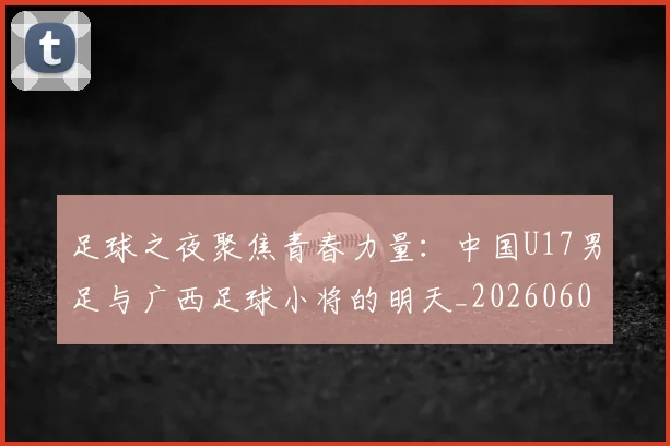 足球之夜聚焦青春力量:中国U17男足与广西足球小将的明天_20260609191102
