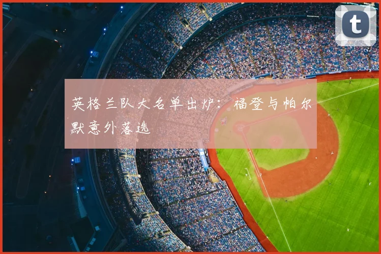 英格兰队大名单出炉:福登与帕尔默意外落选