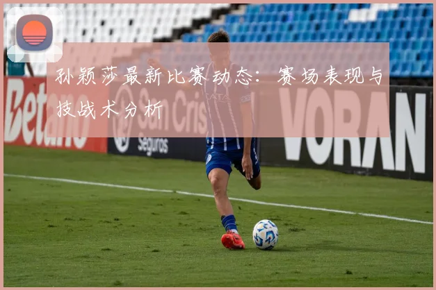 孙颖莎最新比赛动态：赛场表现与技战术分析