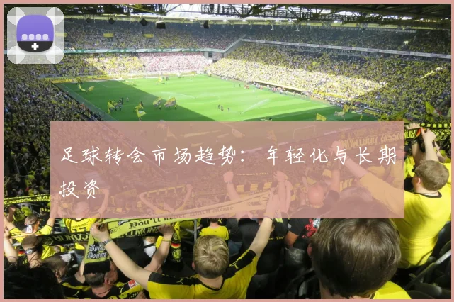 足球转会市场趋势：年轻化与长期投资