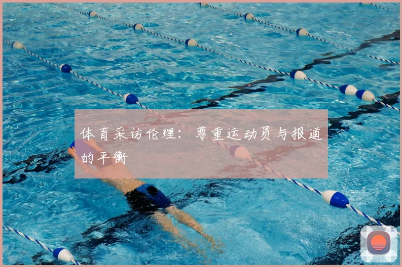 体育采访伦理:尊重运动员与报道的平衡